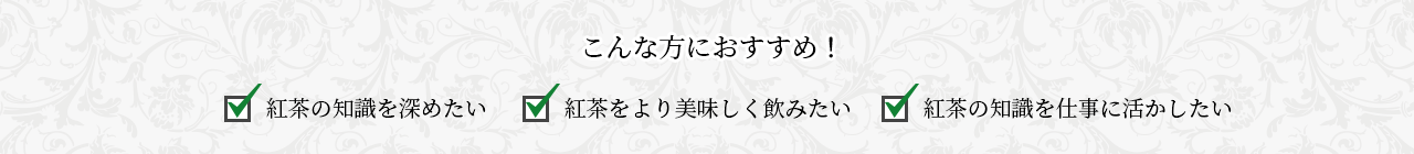 こんな方におすすめ！ 紅茶の知識を深めたい 紅茶をより美味しく飲みたい 紅茶の知識を仕事に活かしたい